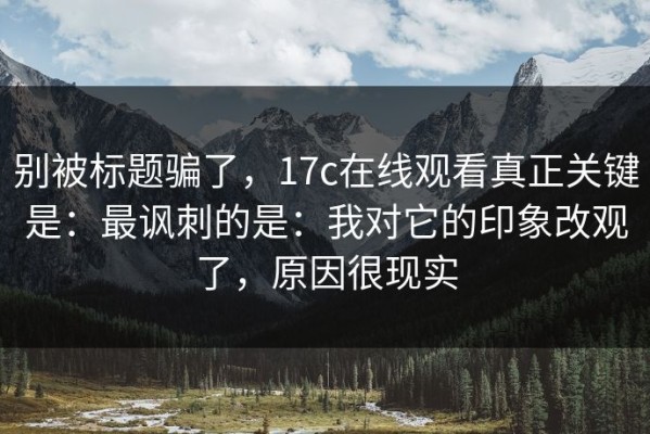 别被标题骗了，17c在线观看真正关键是：最讽刺的是：我对它的印象改观了，原因很现实