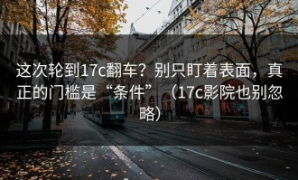 这次轮到17c翻车？别只盯着表面，真正的门槛是“条件”（17c影院也别忽略）