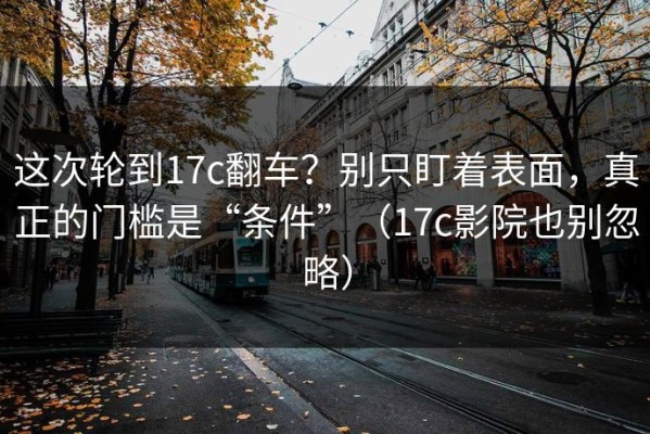 这次轮到17c翻车？别只盯着表面，真正的门槛是“条件”（17c影院也别忽略）