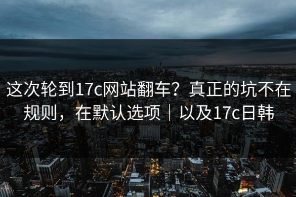 这次轮到17c网站翻车？真正的坑不在规则，在默认选项｜以及17c日韩