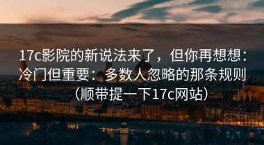 17c影院的新说法来了，但你再想想：冷门但重要：多数人忽略的那条规则（顺带提一下17c网站）