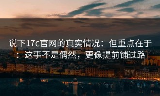 说下17c官网的真实情况：但重点在于：这事不是偶然，更像提前铺过路