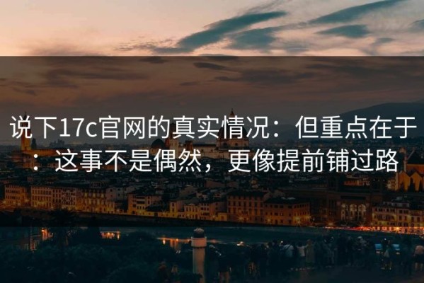 说下17c官网的真实情况：但重点在于：这事不是偶然，更像提前铺过路
