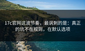 17c官网这波节奏，最讽刺的是：真正的坑不在规则，在默认选项