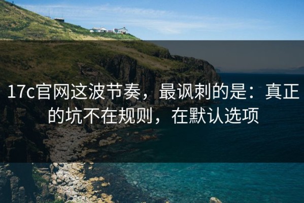 17c官网这波节奏，最讽刺的是：真正的坑不在规则，在默认选项