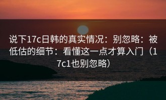 说下17c日韩的真实情况：别忽略：被低估的细节：看懂这一点才算入门（17c1也别忽略）