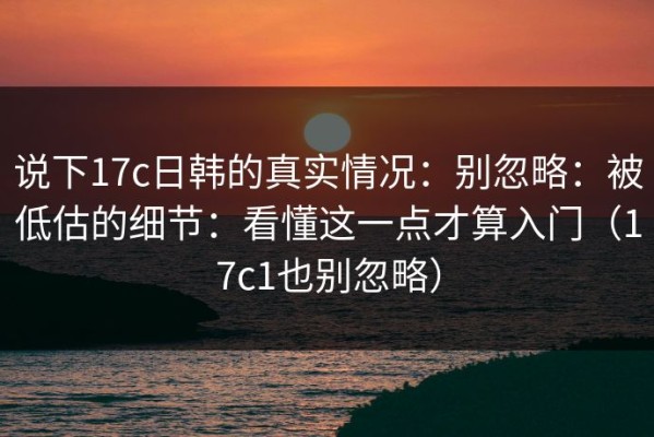 说下17c日韩的真实情况：别忽略：被低估的细节：看懂这一点才算入门（17c1也别忽略）