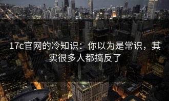 17c官网的冷知识：你以为是常识，其实很多人都搞反了
