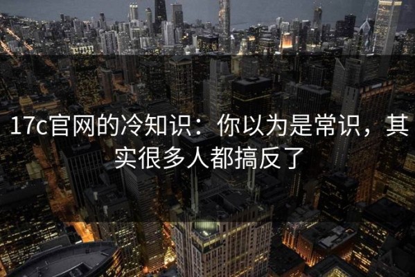 17c官网的冷知识：你以为是常识，其实很多人都搞反了