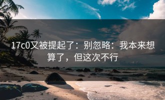 17c0又被提起了：别忽略：我本来想算了，但这次不行
