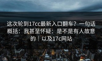 这次轮到17cc最新入口翻车？一句话概括：我甚至怀疑：是不是有人故意的｜以及17c网站