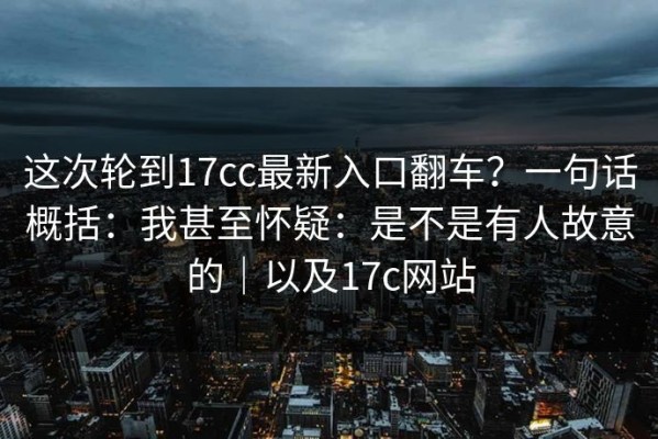 这次轮到17cc最新入口翻车？一句话概括：我甚至怀疑：是不是有人故意的｜以及17c网站