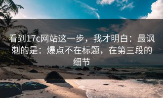 看到17c网站这一步，我才明白：最讽刺的是：爆点不在标题，在第三段的细节