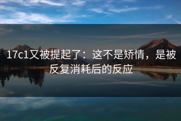 17c1又被提起了：这不是矫情，是被反复消耗后的反应