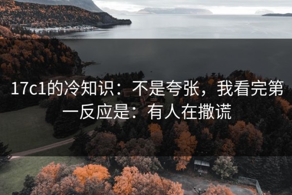 17c1的冷知识：不是夸张，我看完第一反应是：有人在撒谎