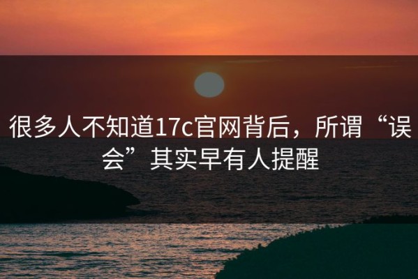 很多人不知道17c官网背后，所谓“误会”其实早有人提醒