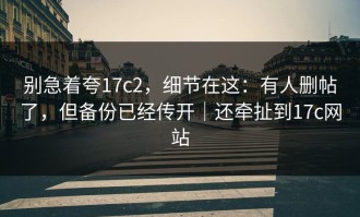 别急着夸17c2，细节在这：有人删帖了，但备份已经传开｜还牵扯到17c网站