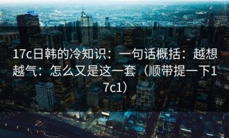 17c日韩的冷知识：一句话概括：越想越气：怎么又是这一套（顺带提一下17c1）