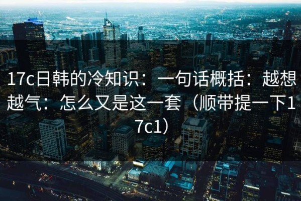 17c日韩的冷知识：一句话概括：越想越气：怎么又是这一套（顺带提一下17c1）