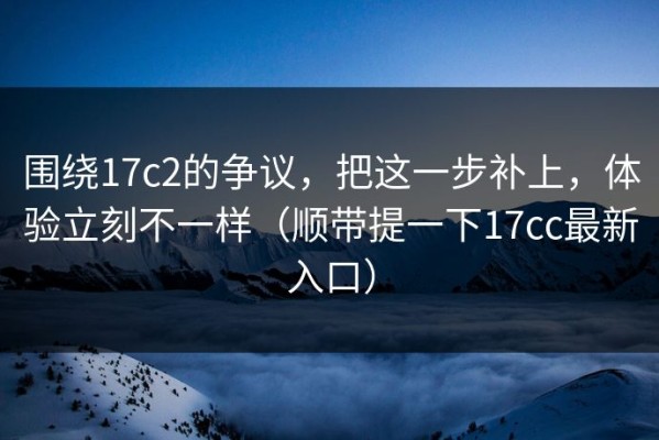 围绕17c2的争议，把这一步补上，体验立刻不一样（顺带提一下17cc最新入口）