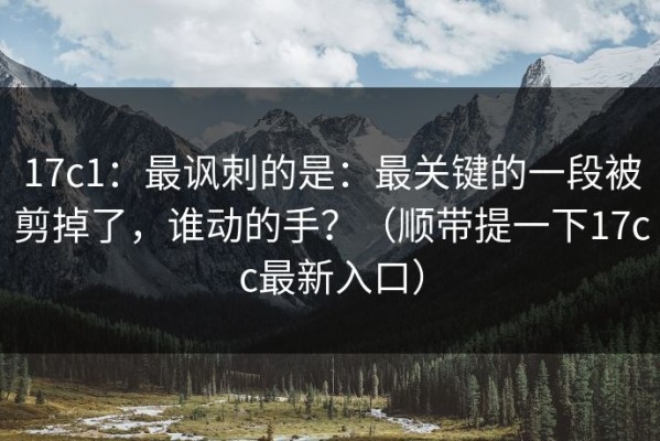 17c1：最讽刺的是：最关键的一段被剪掉了，谁动的手？（顺带提一下17cc最新入口）