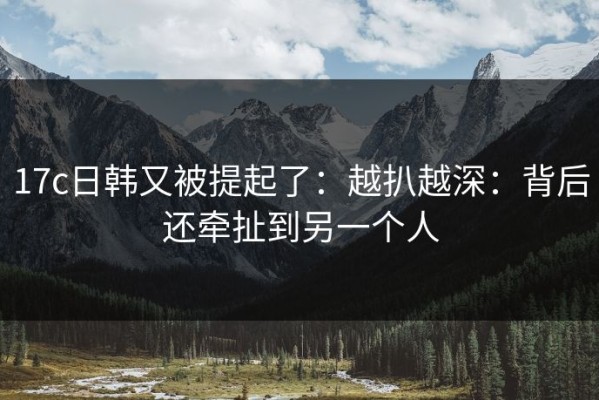 17c日韩又被提起了：越扒越深：背后还牵扯到另一个人