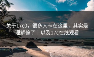 关于17c0，很多人卡在这里，其实是理解偏了｜以及17c在线观看