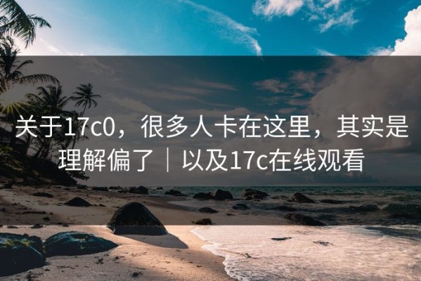 关于17c0，很多人卡在这里，其实是理解偏了｜以及17c在线观看