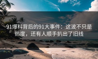 91爆料背后的91大事件：这波不只是热度，还有人顺手扒出了旧线
