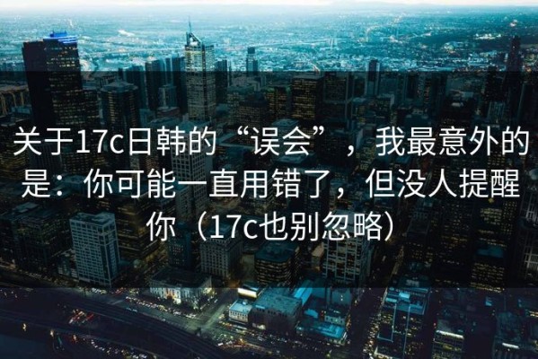 关于17c日韩的“误会”，我最意外的是：你可能一直用错了，但没人提醒你（17c也别忽略）