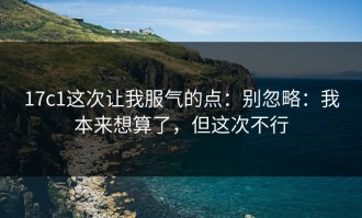 17c1这次让我服气的点：别忽略：我本来想算了，但这次不行