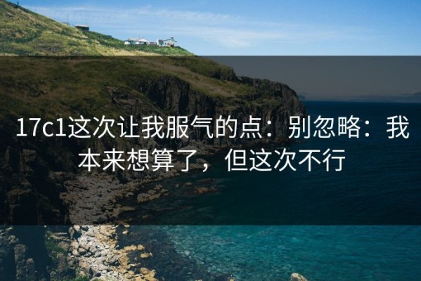 17c1这次让我服气的点：别忽略：我本来想算了，但这次不行