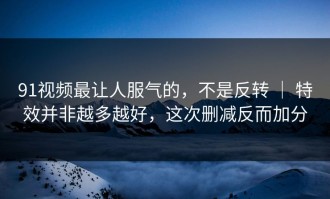 91视频最让人服气的，不是反转 ｜ 特效并非越多越好，这次删减反而加分