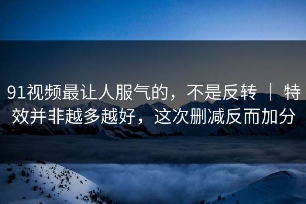 91视频最让人服气的，不是反转 ｜ 特效并非越多越好，这次删减反而加分