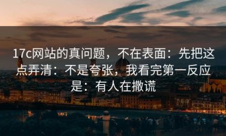 17c网站的真问题，不在表面：先把这点弄清：不是夸张，我看完第一反应是：有人在撒谎