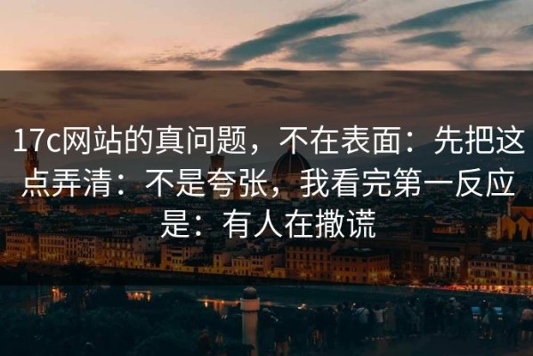 17c网站的真问题，不在表面：先把这点弄清：不是夸张，我看完第一反应是：有人在撒谎