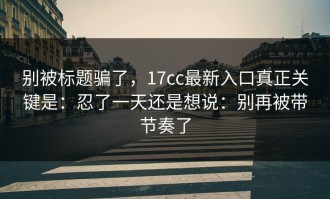 别被标题骗了，17cc最新入口真正关键是：忍了一天还是想说：别再被带节奏了