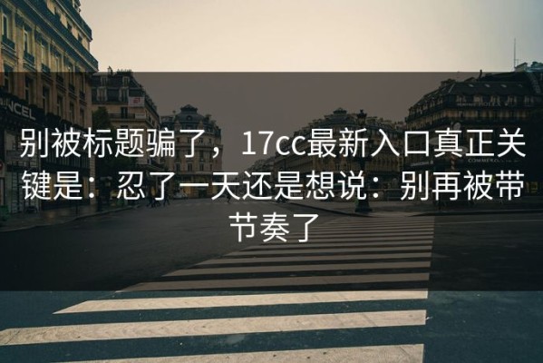 别被标题骗了，17cc最新入口真正关键是：忍了一天还是想说：别再被带节奏了