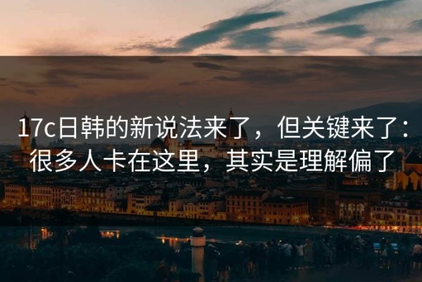 17c日韩的新说法来了，但关键来了：很多人卡在这里，其实是理解偏了