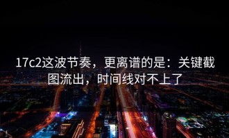 17c2这波节奏，更离谱的是：关键截图流出，时间线对不上了