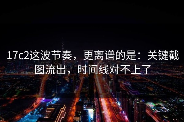 17c2这波节奏，更离谱的是：关键截图流出，时间线对不上了