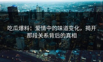 吃瓜爆料：爱情中的味道变化，揭开那段关系背后的真相