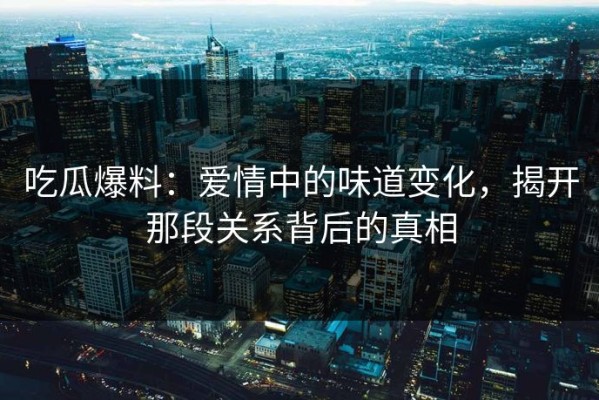 吃瓜爆料：爱情中的味道变化，揭开那段关系背后的真相