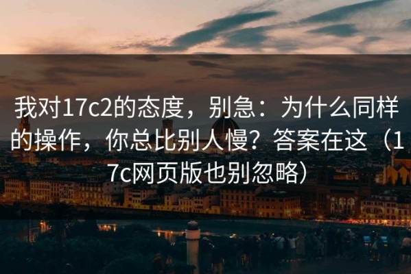 我对17c2的态度，别急：为什么同样的操作，你总比别人慢？答案在这（17c网页版也别忽略）