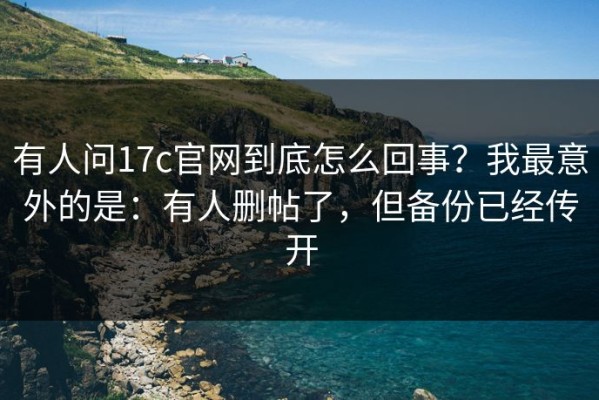 有人问17c官网到底怎么回事？我最意外的是：有人删帖了，但备份已经传开