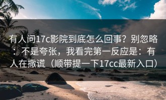 有人问17c影院到底怎么回事？别忽略：不是夸张，我看完第一反应是：有人在撒谎（顺带提一下17cc最新入口）