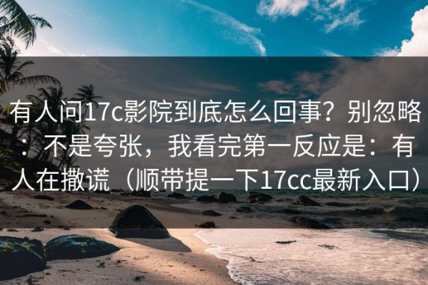 有人问17c影院到底怎么回事？别忽略：不是夸张，我看完第一反应是：有人在撒谎（顺带提一下17cc最新入口）