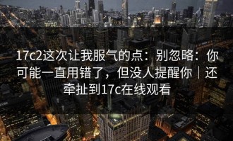 17c2这次让我服气的点：别忽略：你可能一直用错了，但没人提醒你｜还牵扯到17c在线观看