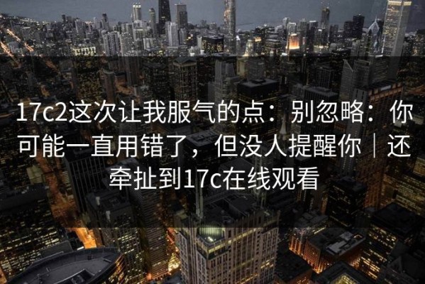 17c2这次让我服气的点：别忽略：你可能一直用错了，但没人提醒你｜还牵扯到17c在线观看