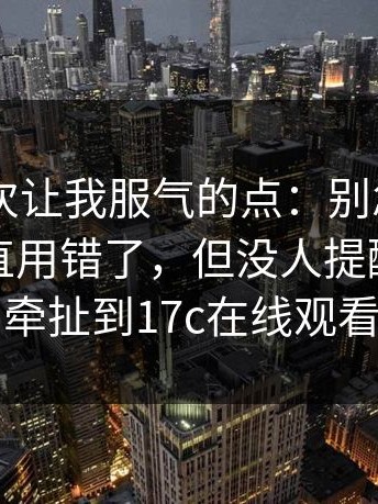 17c2这次让我服气的点：别忽略：你可能一直用错了，但没人提醒你｜还牵扯到17c在线观看